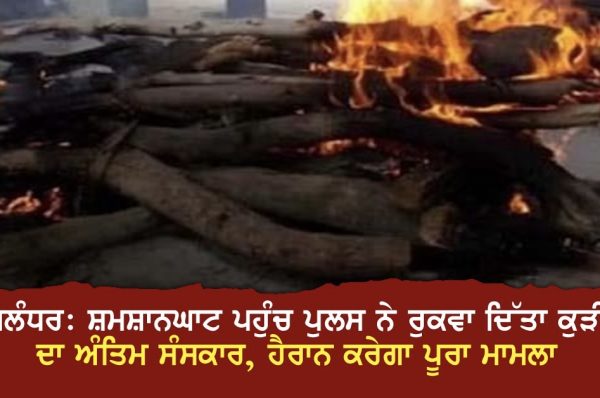 ਜਲੰਧਰ: ਸ਼ਮਸ਼ਾਨਘਾਟ ਪਹੁੰਚ ਪੁਲਸ ਨੇ ਰੁਕਵਾ ਦਿੱਤਾ ਕੁੜੀ ਦਾ ਅੰਤਿਮ ਸੰਸਕਾਰ, ਹੈਰਾਨ ਕਰੇਗਾ ਪੂਰਾ ਮਾਮਲਾ